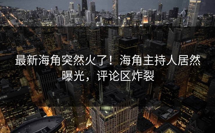 最新海角突然火了！海角主持人居然曝光，评论区炸裂