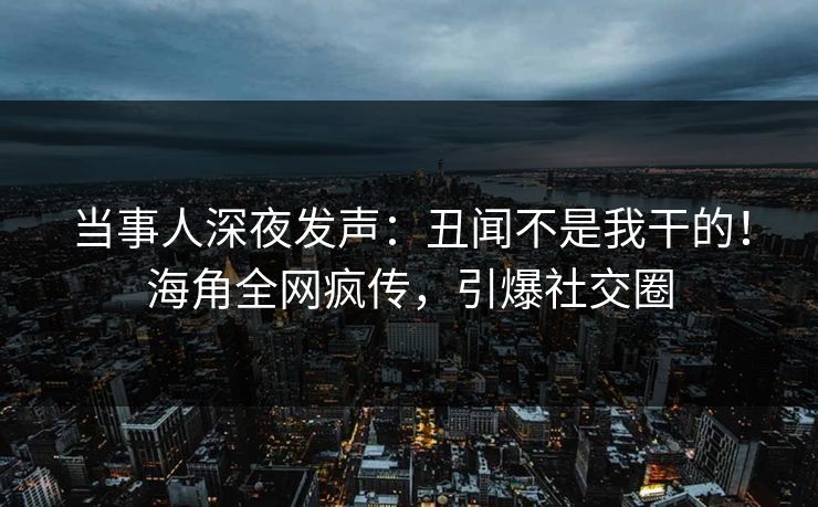 当事人深夜发声：丑闻不是我干的！海角全网疯传，引爆社交圈