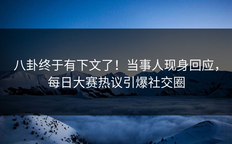 八卦终于有下文了！当事人现身回应，每日大赛热议引爆社交圈