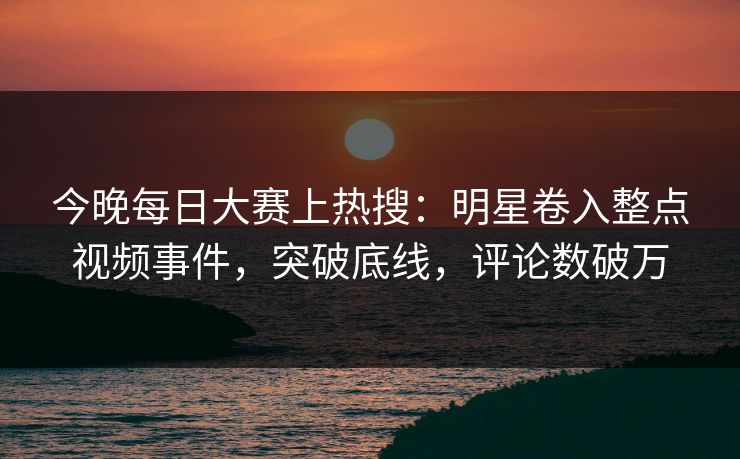 今晚每日大赛上热搜：明星卷入整点视频事件，突破底线，评论数破万