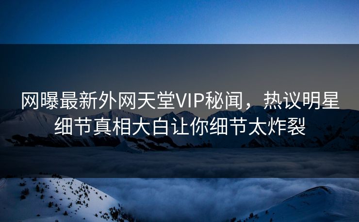 网曝最新外网天堂VIP秘闻，热议明星细节真相大白让你细节太炸裂