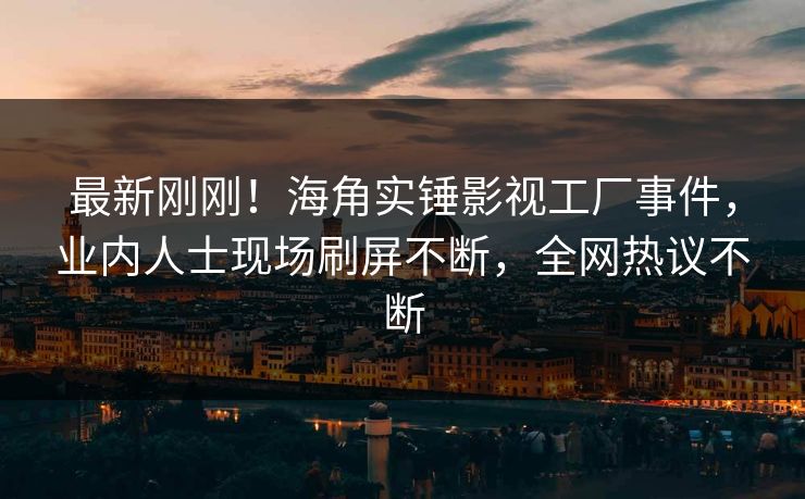 最新刚刚！海角实锤影视工厂事件，业内人士现场刷屏不断，全网热议不断