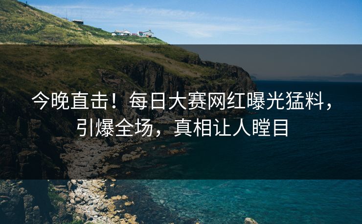 今晚直击！每日大赛网红曝光猛料，引爆全场，真相让人瞠目