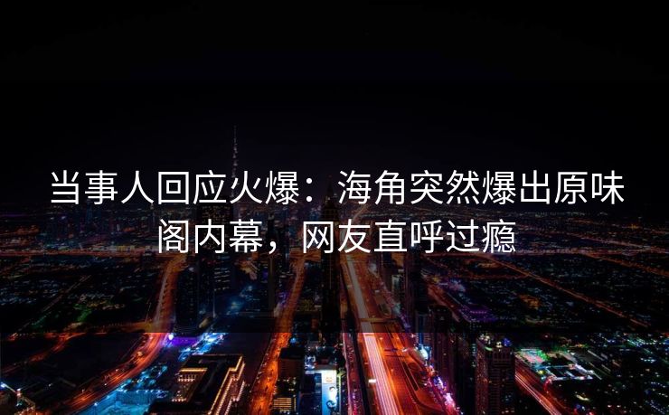 当事人回应火爆：海角突然爆出原味阁内幕，网友直呼过瘾