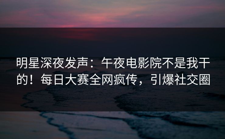 明星深夜发声：午夜电影院不是我干的！每日大赛全网疯传，引爆社交圈