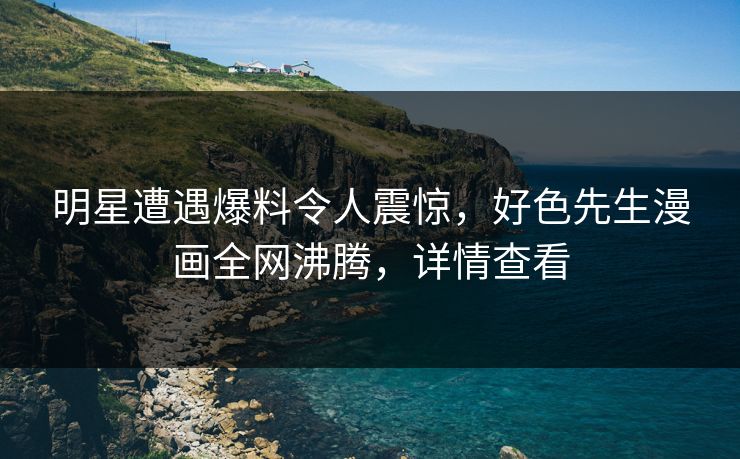 明星遭遇爆料令人震惊，好色先生漫画全网沸腾，详情查看