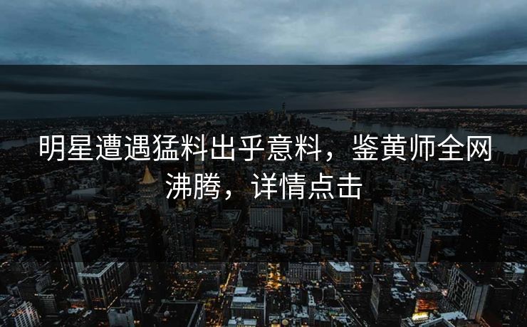 明星遭遇猛料出乎意料，鉴黄师全网沸腾，详情点击