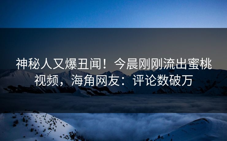 神秘人又爆丑闻！今晨刚刚流出蜜桃视频，海角网友：评论数破万