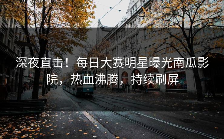 深夜直击！每日大赛明星曝光南瓜影院，热血沸腾，持续刷屏