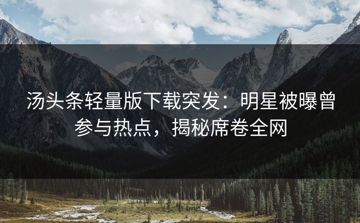 汤头条轻量版下载突发：明星被曝曾参与热点，揭秘席卷全网