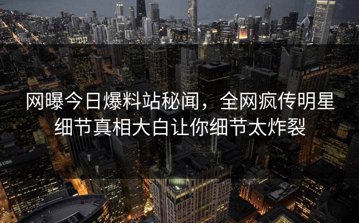 网曝今日爆料站秘闻，全网疯传明星细节真相大白让你细节太炸裂