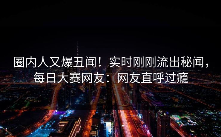 圈内人又爆丑闻！实时刚刚流出秘闻，每日大赛网友：网友直呼过瘾
