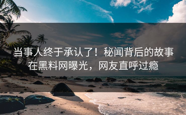 当事人终于承认了！秘闻背后的故事在黑料网曝光，网友直呼过瘾