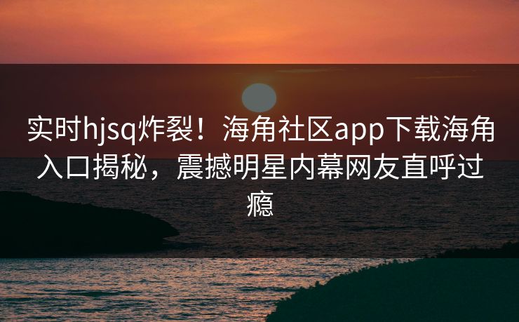实时hjsq炸裂！海角社区app下载海角入口揭秘，震撼明星内幕网友直呼过瘾
