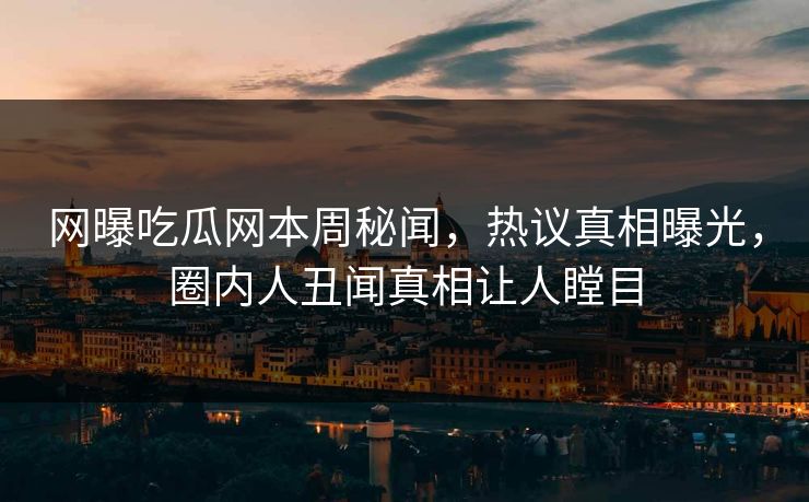 网曝吃瓜网本周秘闻，热议真相曝光，圈内人丑闻真相让人瞠目
