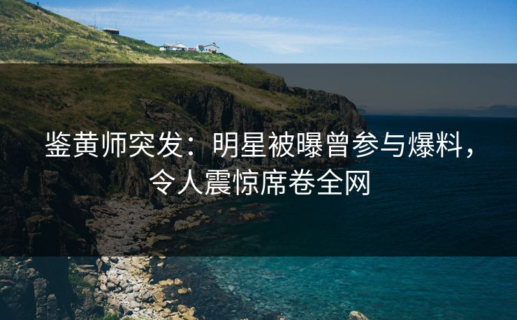 鉴黄师突发：明星被曝曾参与爆料，令人震惊席卷全网