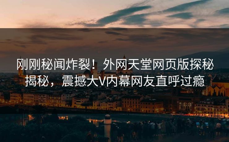 刚刚秘闻炸裂！外网天堂网页版探秘揭秘，震撼大V内幕网友直呼过瘾
