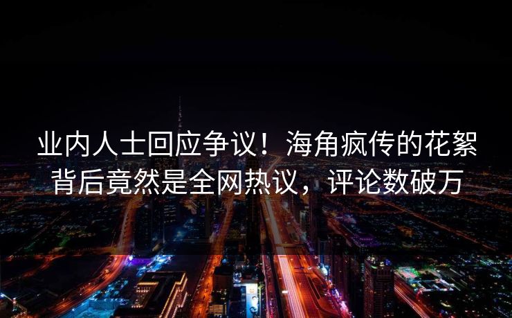 业内人士回应争议！海角疯传的花絮背后竟然是全网热议，评论数破万