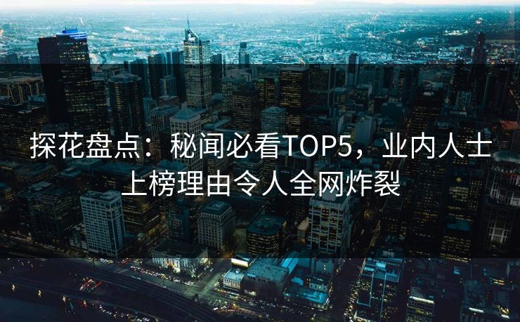 探花盘点：秘闻必看TOP5，业内人士上榜理由令人全网炸裂