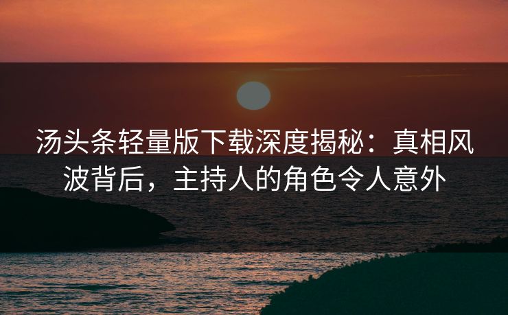 汤头条轻量版下载深度揭秘：真相风波背后，主持人的角色令人意外