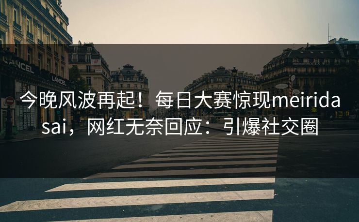 今晚风波再起！每日大赛惊现meiridasai，网红无奈回应：引爆社交圈