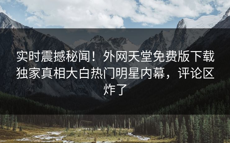 实时震撼秘闻！外网天堂免费版下载独家真相大白热门明星内幕，评论区炸了