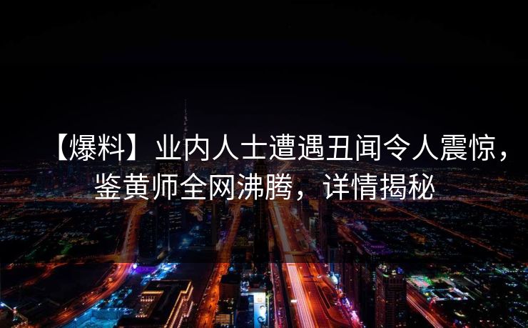 【爆料】业内人士遭遇丑闻令人震惊，鉴黄师全网沸腾，详情揭秘
