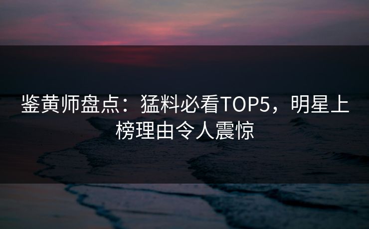 鉴黄师盘点:猛料必看TOP5,明星上榜理由令人震惊 鉴黄师盘点:猛料必看TOP5,明星上榜理由令人震惊