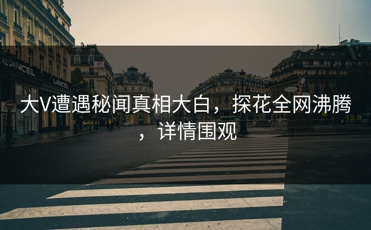 大V遭遇秘闻真相大白，探花全网沸腾，详情围观