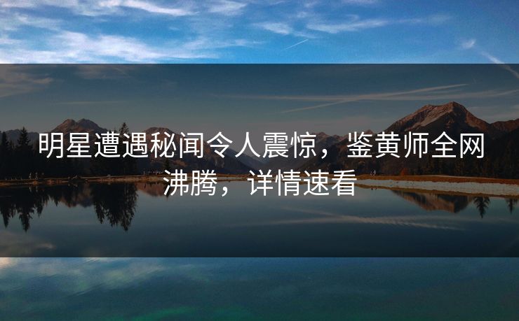 明星遭遇秘闻令人震惊，鉴黄师全网沸腾，详情速看