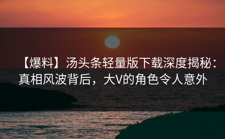【爆料】汤头条轻量版下载深度揭秘：真相风波背后，大V的角色令人意外