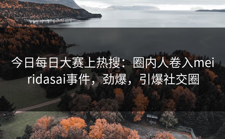 今日每日大赛上热搜：圈内人卷入meiridasai事件，劲爆，引爆社交圈