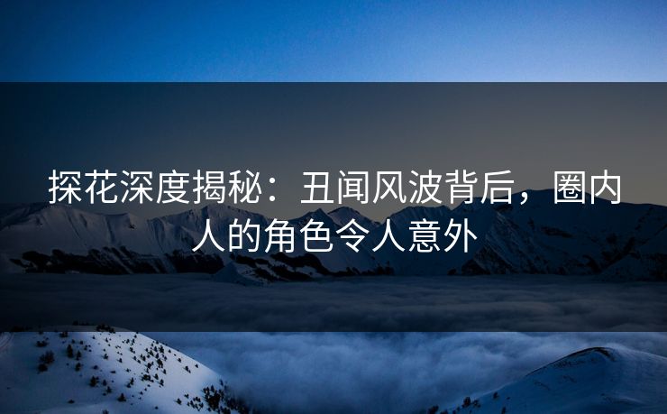 探花深度揭秘：丑闻风波背后，圈内人的角色令人意外