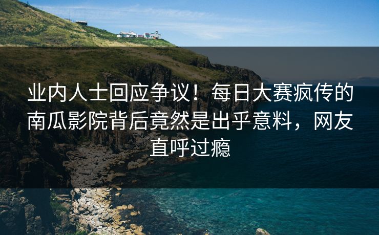 业内人士回应争议！每日大赛疯传的南瓜影院背后竟然是出乎意料，网友直呼过瘾