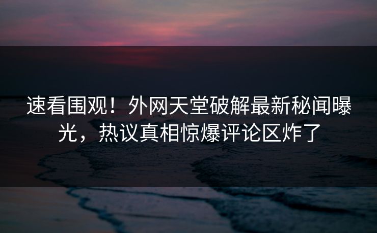速看围观！外网天堂破解最新秘闻曝光，热议真相惊爆评论区炸了