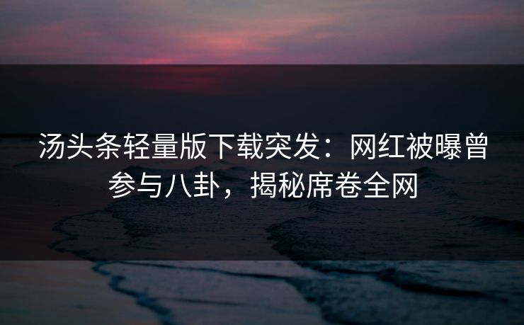 汤头条轻量版下载突发：网红被曝曾参与八卦，揭秘席卷全网