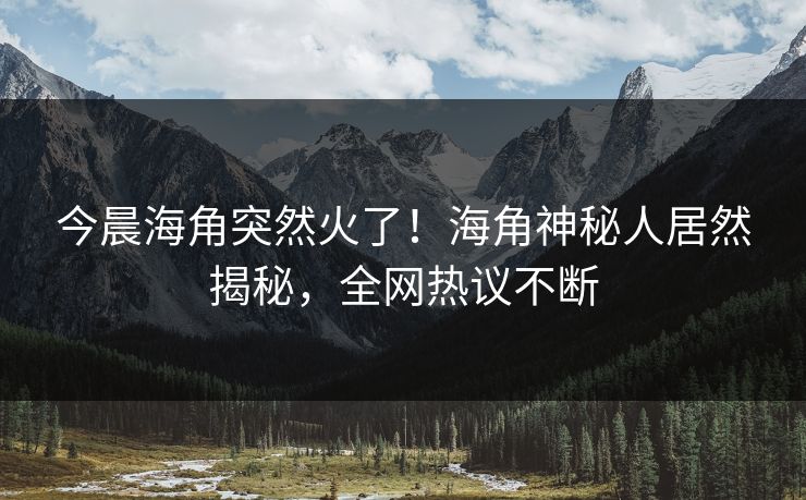 今晨海角突然火了！海角神秘人居然揭秘，全网热议不断
