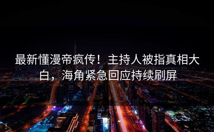 最新懂漫帝疯传！主持人被指真相大白，海角紧急回应持续刷屏