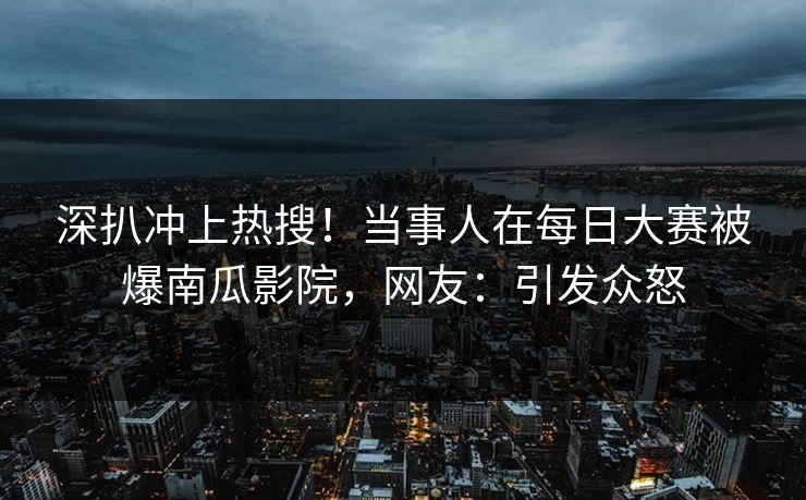 深扒冲上热搜！当事人在每日大赛被爆南瓜影院，网友：引发众怒