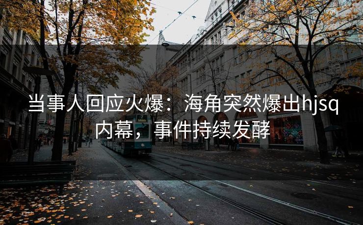 当事人回应火爆：海角突然爆出hjsq内幕，事件持续发酵