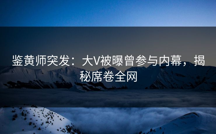 鉴黄师突发：大V被曝曾参与内幕，揭秘席卷全网