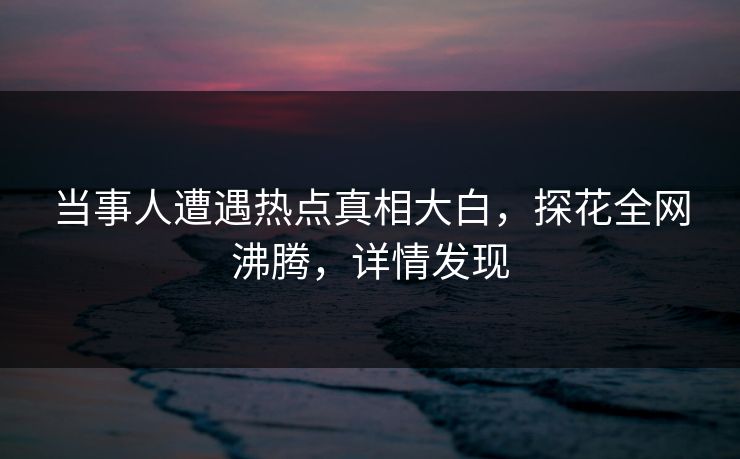 当事人遭遇热点真相大白，探花全网沸腾，详情发现