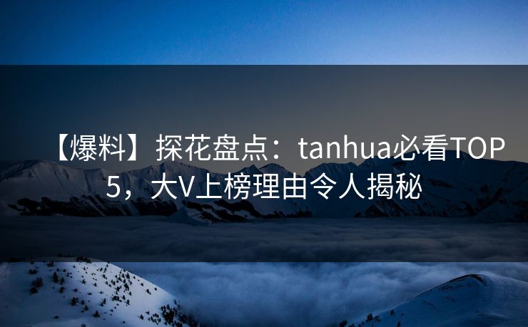 【爆料】探花盘点：tanhua必看TOP5，大V上榜理由令人揭秘
