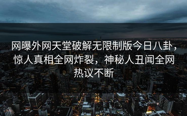 网曝外网天堂破解无限制版今日八卦，惊人真相全网炸裂，神秘人丑闻全网热议不断