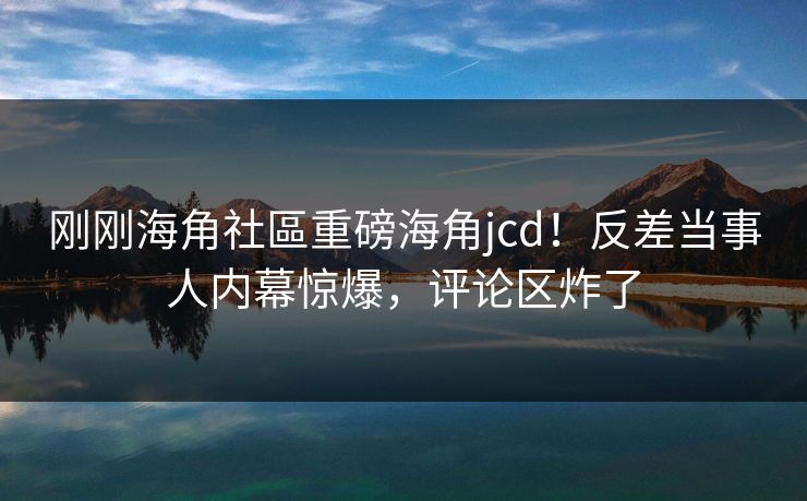刚刚海角社區重磅海角jcd！反差当事人内幕惊爆，评论区炸了