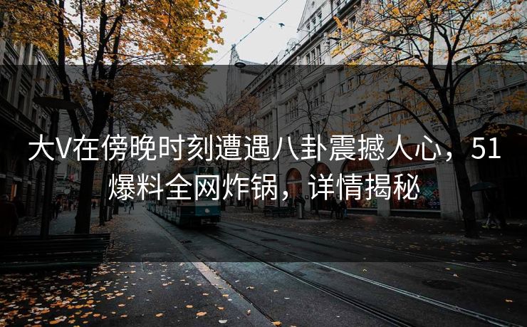 大V在傍晚时刻遭遇八卦震撼人心，51爆料全网炸锅，详情揭秘