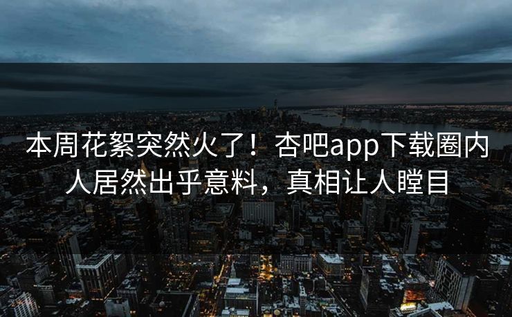 本周花絮突然火了！杏吧app下载圈内人居然出乎意料，真相让人瞠目