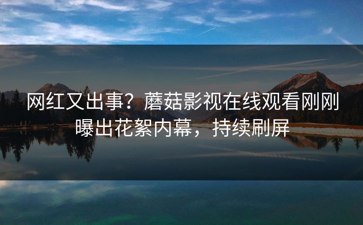 网红又出事？蘑菇影视在线观看刚刚曝出花絮内幕，持续刷屏