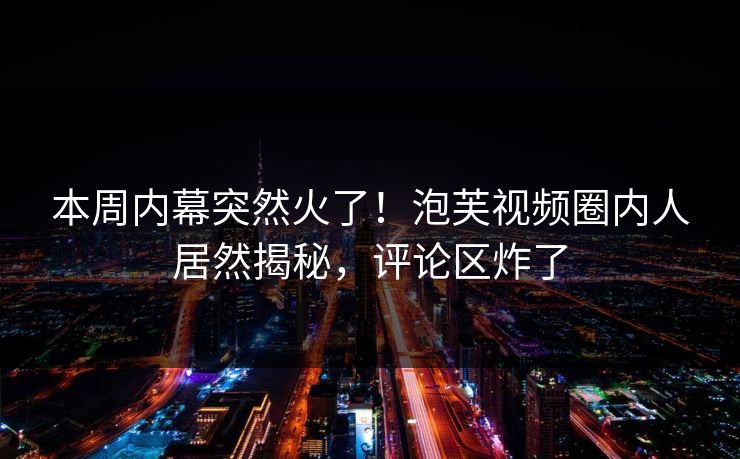本周内幕突然火了！泡芙视频圈内人居然揭秘，评论区炸了