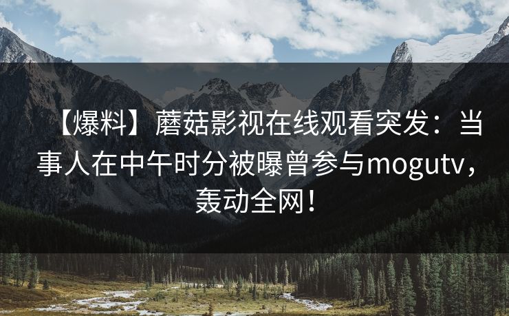 【爆料】蘑菇影视在线观看突发:当事人在中午时分被曝曾参与mogutv,轰动全网! 【爆料】蘑菇影视在线观看突发:当事人在中午时分被曝曾参与mogutv,轰动全网!